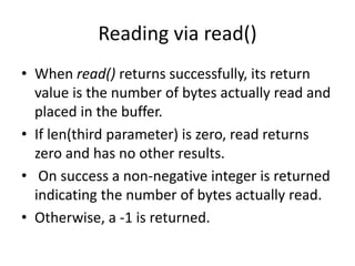 Reading via read()
• When read() returns successfully, its return
value is the number of bytes actually read and
placed in the buffer.
• If len(third parameter) is zero, read returns
zero and has no other results.
• On success a non-negative integer is returned
indicating the number of bytes actually read.
• Otherwise, a -1 is returned.
 