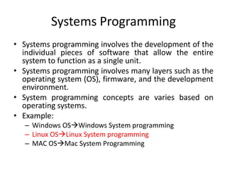 Systems Programming
• Systems programming involves the development of the
individual pieces of software that allow the entire
system to function as a single unit.
• Systems programming involves many layers such as the
operating system (OS), firmware, and the development
environment.
• System programming concepts are varies based on
operating systems.
• Example:
– Windows OSWindows System programming
– Linux OSLinux System programming
– MAC OSMac System Programming
 