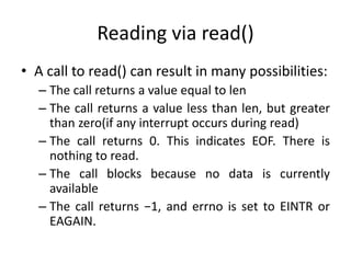 Reading via read()
• A call to read() can result in many possibilities:
– The call returns a value equal to len
– The call returns a value less than len, but greater
than zero(if any interrupt occurs during read)
– The call returns 0. This indicates EOF. There is
nothing to read.
– The call blocks because no data is currently
available
– The call returns −1, and errno is set to EINTR or
EAGAIN.
 