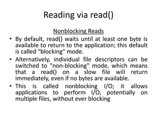 Reading via read()
Nonblocking Reads
• By default, read() waits until at least one byte is
available to return to the application; this default
is called "blocking" mode.
• Alternatively, individual file descriptors can be
switched to "non-blocking" mode, which means
that a read() on a slow file will return
immediately, even if no bytes are available.
• This is called nonblocking I/O; it allows
applications to perform I/O, potentially on
multiple files, without ever blocking
 