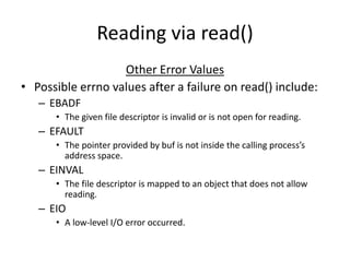 Reading via read()
Other Error Values
• Possible errno values after a failure on read() include:
– EBADF
• The given file descriptor is invalid or is not open for reading.
– EFAULT
• The pointer provided by buf is not inside the calling process’s
address space.
– EINVAL
• The file descriptor is mapped to an object that does not allow
reading.
– EIO
• A low-level I/O error occurred.
 