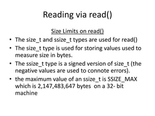 Reading via read()
Size Limits on read()
• The size_t and ssize_t types are used for read()
• The size_t type is used for storing values used to
measure size in bytes.
• The ssize_t type is a signed version of size_t (the
negative values are used to connote errors).
• the maximum value of an ssize_t is SSIZE_MAX
which is 2,147,483,647 bytes on a 32- bit
machine
 