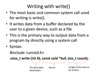 Writing with write()
• The most basic and common system call used
for writing is write().
• It writes data from a buffer declared by the
user to a given device, such as a file
• This is the primary way to output data from a
program by directly using a system call
• Syntax:
#include <unistd.h>
ssize_t write (int fd, const void *buf, size_t count);
File descriptor
Destination
Source Length of the data to
be written
 