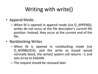 Writing with write()
• Append Mode:
– When fd is opened in append mode (via O_APPEND),
writes do not occur at the file descriptor’s current file
position. Instead, they occur at the current end of the
file.
• Nonblocking Writes
– When fd is opened in nonblocking mode (via
O_NONBLOCK), and the write as issued would
normally block, the write() system call returns −1 and
sets errno to EAGAIN
– The request should be reissued later
 