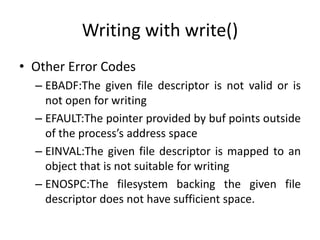 Writing with write()
• Other Error Codes
– EBADF:The given file descriptor is not valid or is
not open for writing
– EFAULT:The pointer provided by buf points outside
of the process’s address space
– EINVAL:The given file descriptor is mapped to an
object that is not suitable for writing
– ENOSPC:The filesystem backing the given file
descriptor does not have sufficient space.
 
