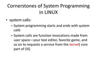 Cornerstones of System Programming
in LINUX
• system calls:
– System programming starts and ends with system
calls
– System calls are function invocations made from
user space—your text editor, favorite game, and
so on to requests a service from the kernel( core
part of OS)
 