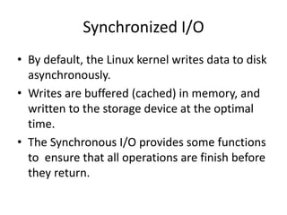 Synchronized I/O
• By default, the Linux kernel writes data to disk
asynchronously.
• Writes are buffered (cached) in memory, and
written to the storage device at the optimal
time.
• The Synchronous I/O provides some functions
to ensure that all operations are finish before
they return.
 
