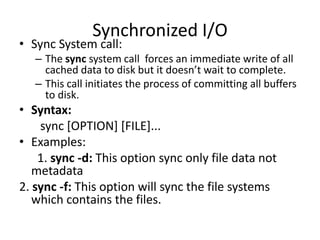 Synchronized I/O
• Sync System call:
– The sync system call forces an immediate write of all
cached data to disk but it doesn’t wait to complete.
– This call initiates the process of committing all buffers
to disk.
• Syntax:
sync [OPTION] [FILE]...
• Examples:
1. sync -d: This option sync only file data not
metadata
2. sync -f: This option will sync the file systems
which contains the files.
 
