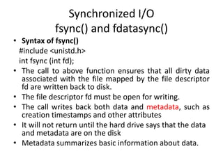 Synchronized I/O
fsync() and fdatasync()
• Syntax of fsync()
#include <unistd.h>
int fsync (int fd);
• The call to above function ensures that all dirty data
associated with the file mapped by the file descriptor
fd are written back to disk.
• The file descriptor fd must be open for writing.
• The call writes back both data and metadata, such as
creation timestamps and other attributes
• It will not return until the hard drive says that the data
and metadata are on the disk
• Metadata summarizes basic information about data.
 