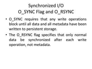 Synchronized I/O
O_SYNC Flag and O_RSYNC
• O_SYNC requires that any write operations
block until all data and all metadata have been
written to persistent storage.
• The O_RSYNC flag specifies that only normal
data be synchronized after each write
operation, not metadata.
 