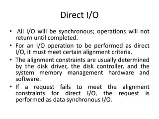 Direct I/O
• All I/O will be synchronous; operations will not
return until completed.
• For an I/O operation to be performed as direct
I/O, it must meet certain alignment criteria.
• The alignment constraints are usually determined
by the disk driver, the disk controller, and the
system memory management hardware and
software.
• If a request fails to meet the alignment
constraints for direct I/O, the request is
performed as data synchronous I/O.
 