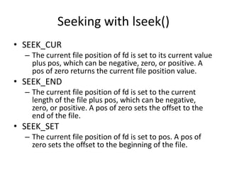 Seeking with lseek()
• SEEK_CUR
– The current file position of fd is set to its current value
plus pos, which can be negative, zero, or positive. A
pos of zero returns the current file position value.
• SEEK_END
– The current file position of fd is set to the current
length of the file plus pos, which can be negative,
zero, or positive. A pos of zero sets the offset to the
end of the file.
• SEEK_SET
– The current file position of fd is set to pos. A pos of
zero sets the offset to the beginning of the file.
 