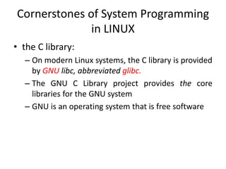 Cornerstones of System Programming
in LINUX
• the C library:
– On modern Linux systems, the C library is provided
by GNU libc, abbreviated glibc.
– The GNU C Library project provides the core
libraries for the GNU system
– GNU is an operating system that is free software
 