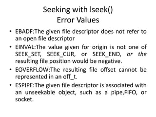 Seeking with lseek()
Error Values
• EBADF:The given file descriptor does not refer to
an open file descriptor
• EINVAL:The value given for origin is not one of
SEEK_SET, SEEK_CUR, or SEEK_END, or the
resulting file position would be negative.
• EOVERFLOW:The resulting file offset cannot be
represented in an off_t.
• ESPIPE:The given file descriptor is associated with
an unseekable object, such as a pipe,FIFO, or
socket.
 
