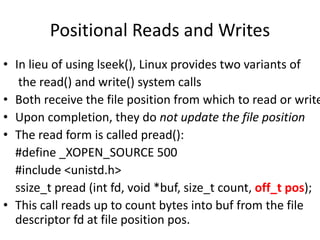 Positional Reads and Writes
• In lieu of using lseek(), Linux provides two variants of
the read() and write() system calls
• Both receive the file position from which to read or write
• Upon completion, they do not update the file position
• The read form is called pread():
#define _XOPEN_SOURCE 500
#include <unistd.h>
ssize_t pread (int fd, void *buf, size_t count, off_t pos);
• This call reads up to count bytes into buf from the file
descriptor fd at file position pos.
 