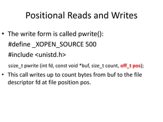 Positional Reads and Writes
• The write form is called pwrite():
#define _XOPEN_SOURCE 500
#include <unistd.h>
ssize_t pwrite (int fd, const void *buf, size_t count, off_t pos);
• This call writes up to count bytes from buf to the file
descriptor fd at file position pos.
 