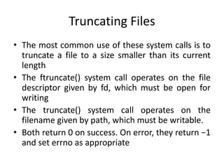Truncating Files
• The most common use of these system calls is to
truncate a file to a size smaller than its current
length
• The ftruncate() system call operates on the file
descriptor given by fd, which must be open for
writing
• The truncate() system call operates on the
filename given by path, which must be writable.
• Both return 0 on success. On error, they return −1
and set errno as appropriate
 