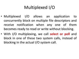 Multiplexed I/O
• Multiplexed I/O allows an application to
concurrently block on multiple file descriptors and
receive notification when any one of them
becomes ready to read or write without blocking.
• With I/O multiplexing, we call select or poll and
block in one of these two system calls, instead of
blocking in the actual I/O system call.
 