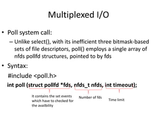 Multiplexed I/O
• Poll system call:
– Unlike select(), with its inefficient three bitmask-based
sets of file descriptors, poll() employs a single array of
nfds pollfd structures, pointed to by fds
• Syntax:
#include <poll.h>
int poll (struct pollfd *fds, nfds_t nfds, int timeout);
It contains the set events
which have to checked for
the availbility
Number of fds
Time limit
 