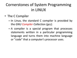 Cornerstones of System Programming
in LINUX
• The C Compiler
– In Linux, the standard C compiler is provided by
the GNU Compiler Collection (gcc).
– A compiler is a special program that processes
statements written in a particular programming
language and turns them into machine language
or "code" that a computer's processor uses.
 