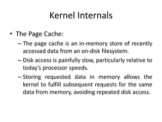 Kernel Internals
• The Page Cache:
– The page cache is an in-memory store of recently
accessed data from an on-disk filesystem.
– Disk access is painfully slow, particularly relative to
today’s processor speeds.
– Storing requested data in memory allows the
kernel to fulfill subsequent requests for the same
data from memory, avoiding repeated disk access.
 