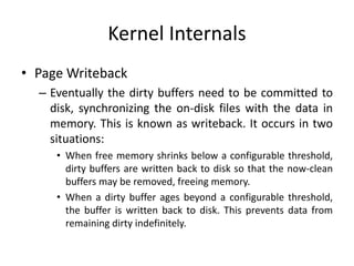 Kernel Internals
• Page Writeback
– Eventually the dirty buffers need to be committed to
disk, synchronizing the on-disk files with the data in
memory. This is known as writeback. It occurs in two
situations:
• When free memory shrinks below a configurable threshold,
dirty buffers are written back to disk so that the now-clean
buffers may be removed, freeing memory.
• When a dirty buffer ages beyond a configurable threshold,
the buffer is written back to disk. This prevents data from
remaining dirty indefinitely.
 