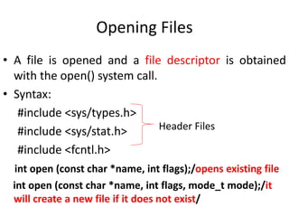 Opening Files
• A file is opened and a file descriptor is obtained
with the open() system call.
• Syntax:
#include <sys/types.h>
#include <sys/stat.h>
#include <fcntl.h>
int open (const char *name, int flags);/opens existing file
int open (const char *name, int flags, mode_t mode);/it
will create a new file if it does not exist/
Header Files
 