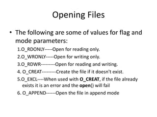 Opening Files
• The following are some of values for flag and
mode parameters:
1.O_RDONLY-----Open for reading only.
2.O_WRONLY-----Open for writing only.
3.O_RDWR---------Open for reading and writing.
4. O_CREAT---------Create the file if it doesn't exist.
5.O_EXCL----When used with O_CREAT, if the file already
exists it is an error and the open() will fail
6. O_APPEND------Open the file in append mode
 