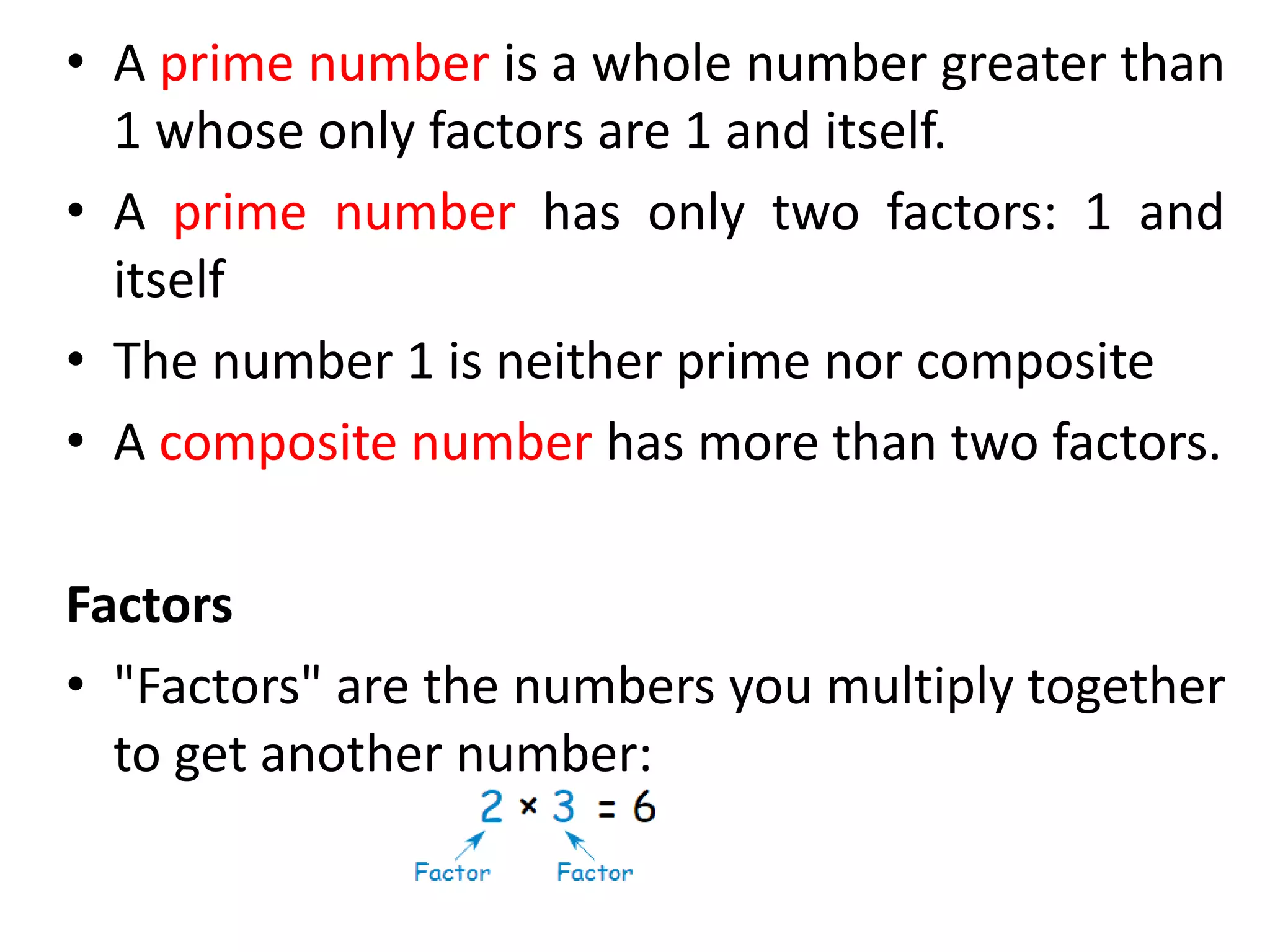 • A prime number is a whole number greater than
1 whose only factors are 1 and itself.
• A prime number has only two factors: 1 and
itself
• The number 1 is neither prime nor composite
• A composite number has more than two factors.
Factors
• "Factors" are the numbers you multiply together
to get another number:
 