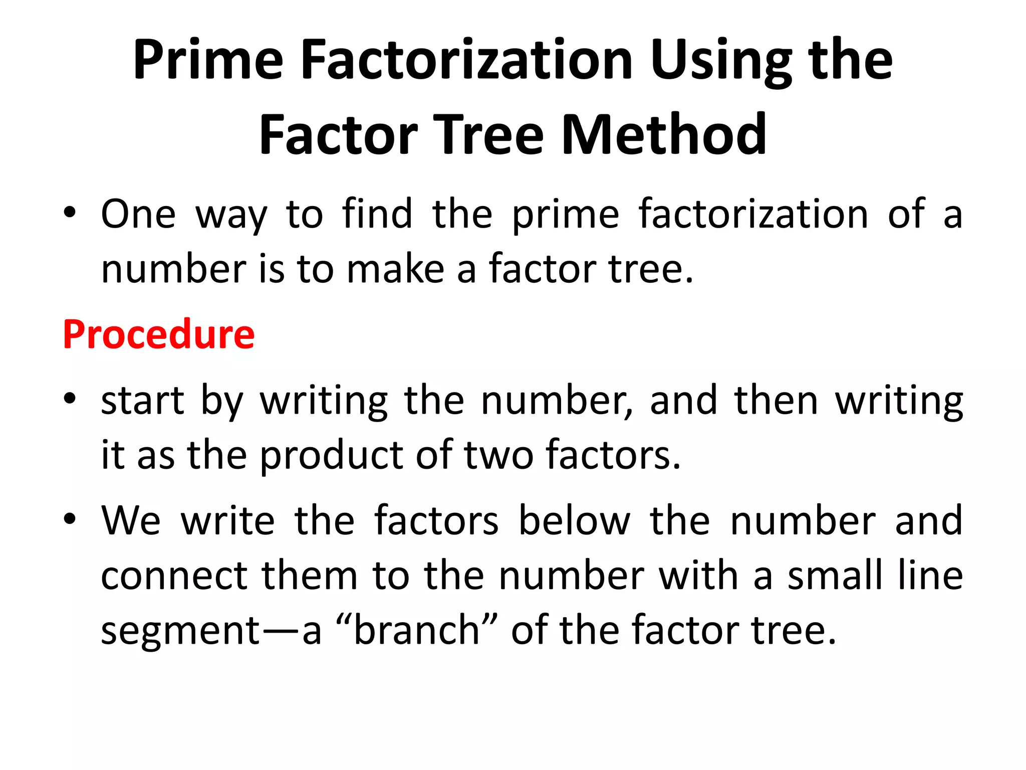 Prime Factorization Using the
Factor Tree Method
• One way to find the prime factorization of a
number is to make a factor tree.
Procedure
• start by writing the number, and then writing
it as the product of two factors.
• We write the factors below the number and
connect them to the number with a small line
segment—a “branch” of the factor tree.
 