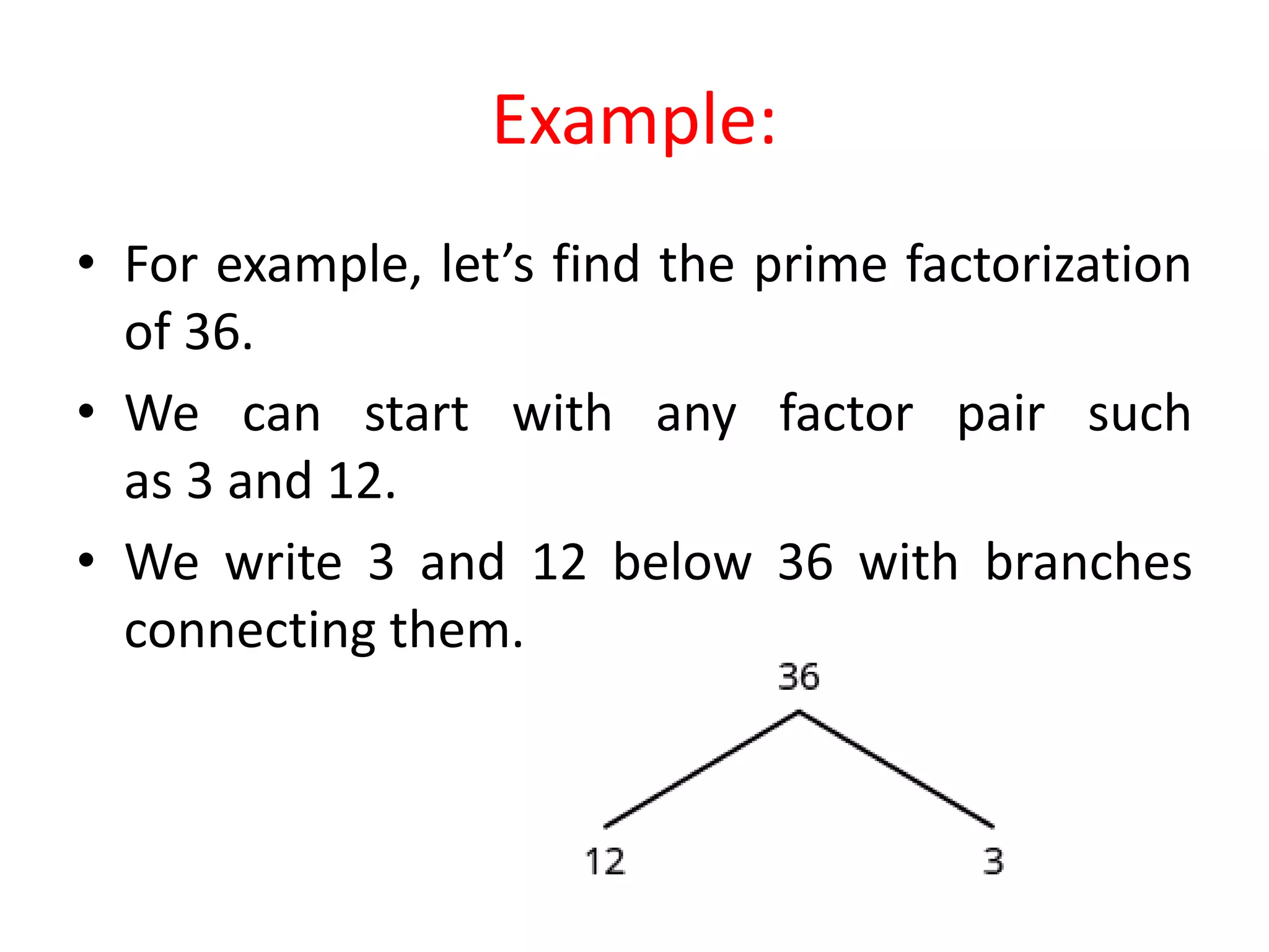 Example:
• For example, let’s find the prime factorization
of 36.
• We can start with any factor pair such
as 3 and 12.
• We write 3 and 12 below 36 with branches
connecting them.
 