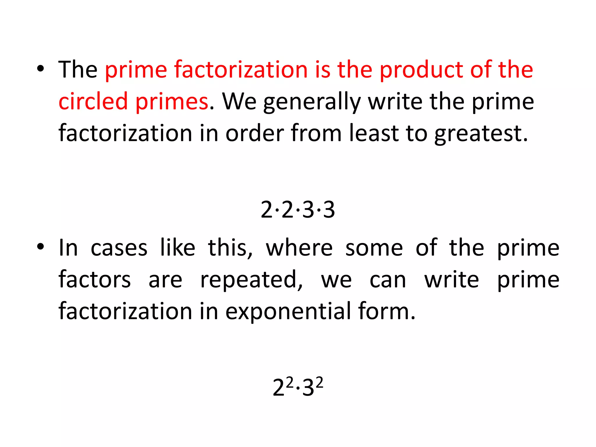 • The prime factorization is the product of the
circled primes. We generally write the prime
factorization in order from least to greatest.
2⋅2⋅3⋅3
• In cases like this, where some of the prime
factors are repeated, we can write prime
factorization in exponential form.
22⋅32
 