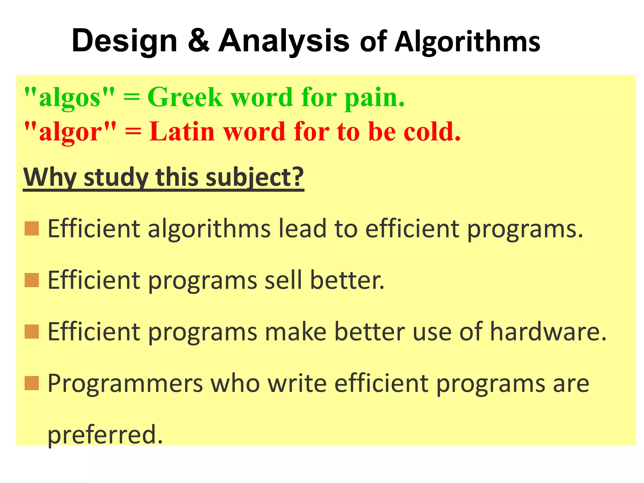 Design & Analysis of Algorithms
"algos" = Greek word for pain.
"algor" = Latin word for to be cold.
Why study this subject?
 Efficient algorithms lead to efficient programs.
 Efficient programs sell better.
 Efficient programs make better use of hardware.
 Programmers who write efficient programs are
preferred.
 