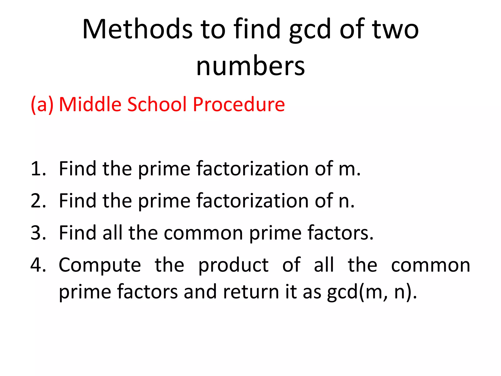 Methods to find gcd of two
numbers
(a) Middle School Procedure
1. Find the prime factorization of m.
2. Find the prime factorization of n.
3. Find all the common prime factors.
4. Compute the product of all the common
prime factors and return it as gcd(m, n).
 