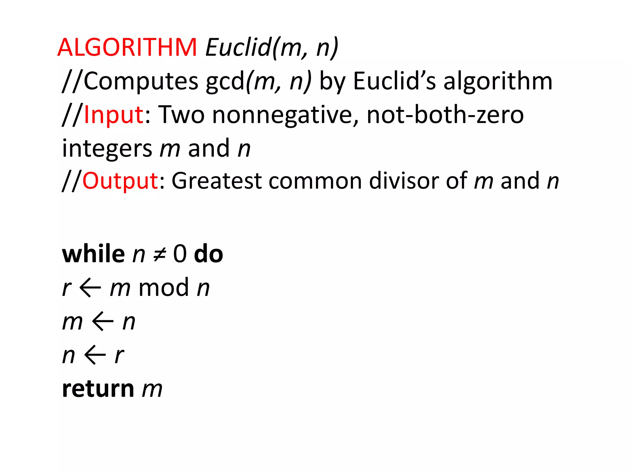 ALGORITHM Euclid(m, n)
//Computes gcd(m, n) by Euclid’s algorithm
//Input: Two nonnegative, not-both-zero
integers m and n
//Output: Greatest common divisor of m and n
while n ≠ 0 do
r ← m mod n
m ← n
n ← r
return m
 
