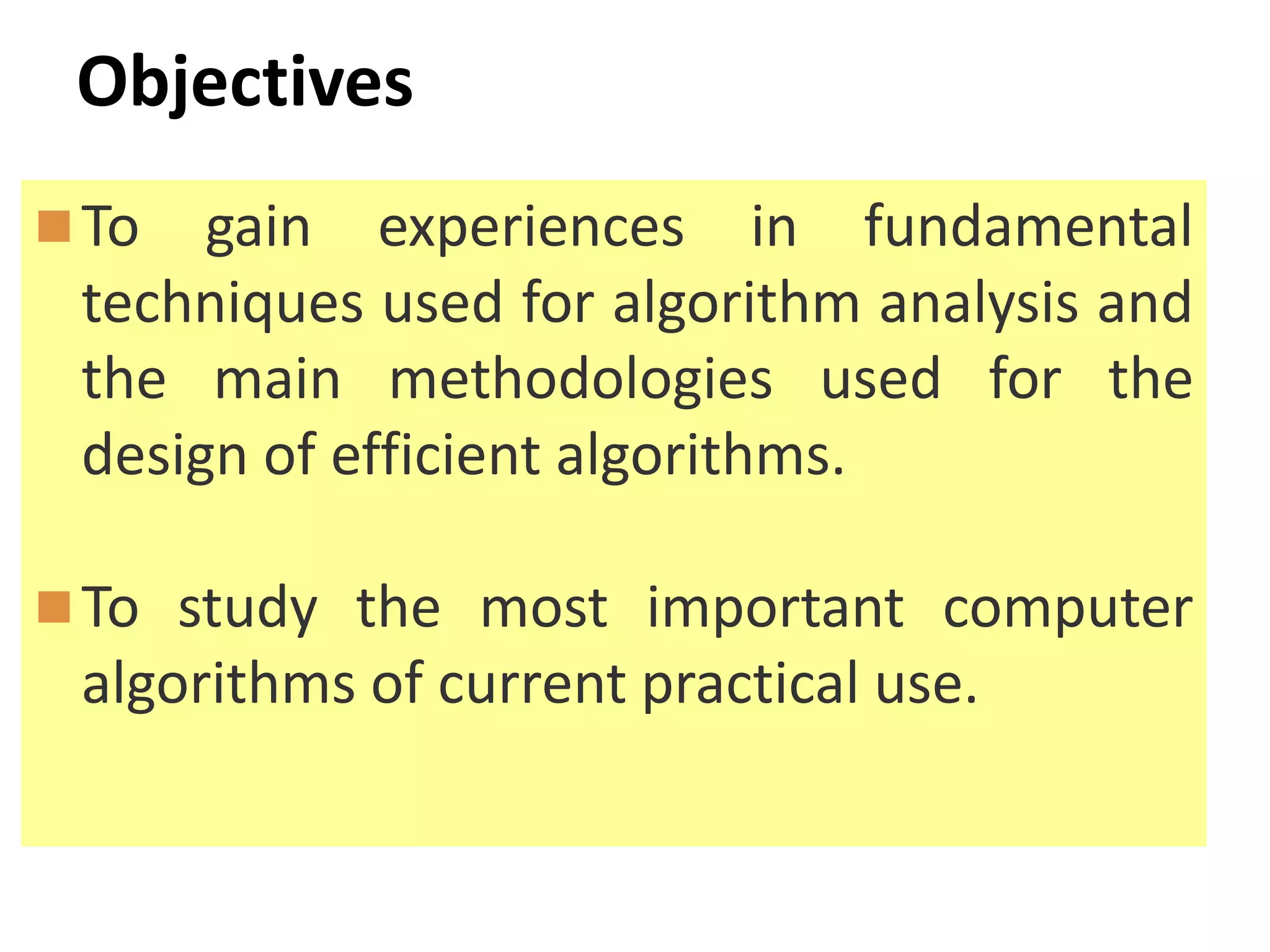 Objectives
To gain experiences in fundamental
techniques used for algorithm analysis and
the main methodologies used for the
design of efficient algorithms.
To study the most important computer
algorithms of current practical use.
 