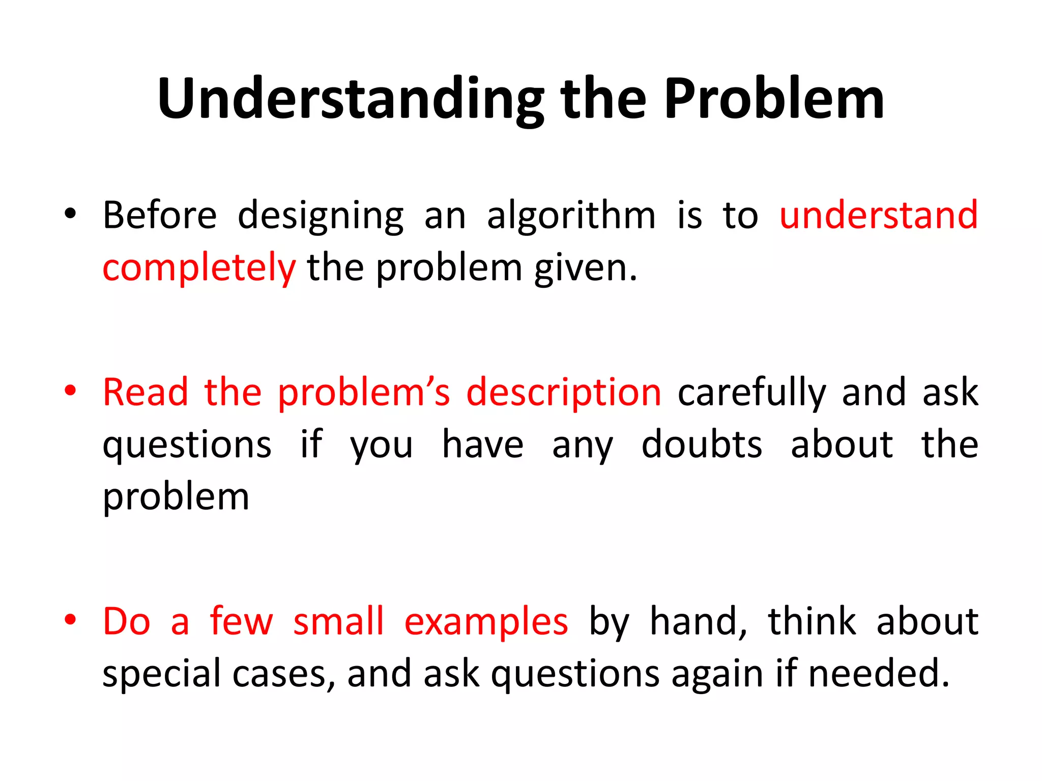 Understanding the Problem
• Before designing an algorithm is to understand
completely the problem given.
• Read the problem’s description carefully and ask
questions if you have any doubts about the
problem
• Do a few small examples by hand, think about
special cases, and ask questions again if needed.
 