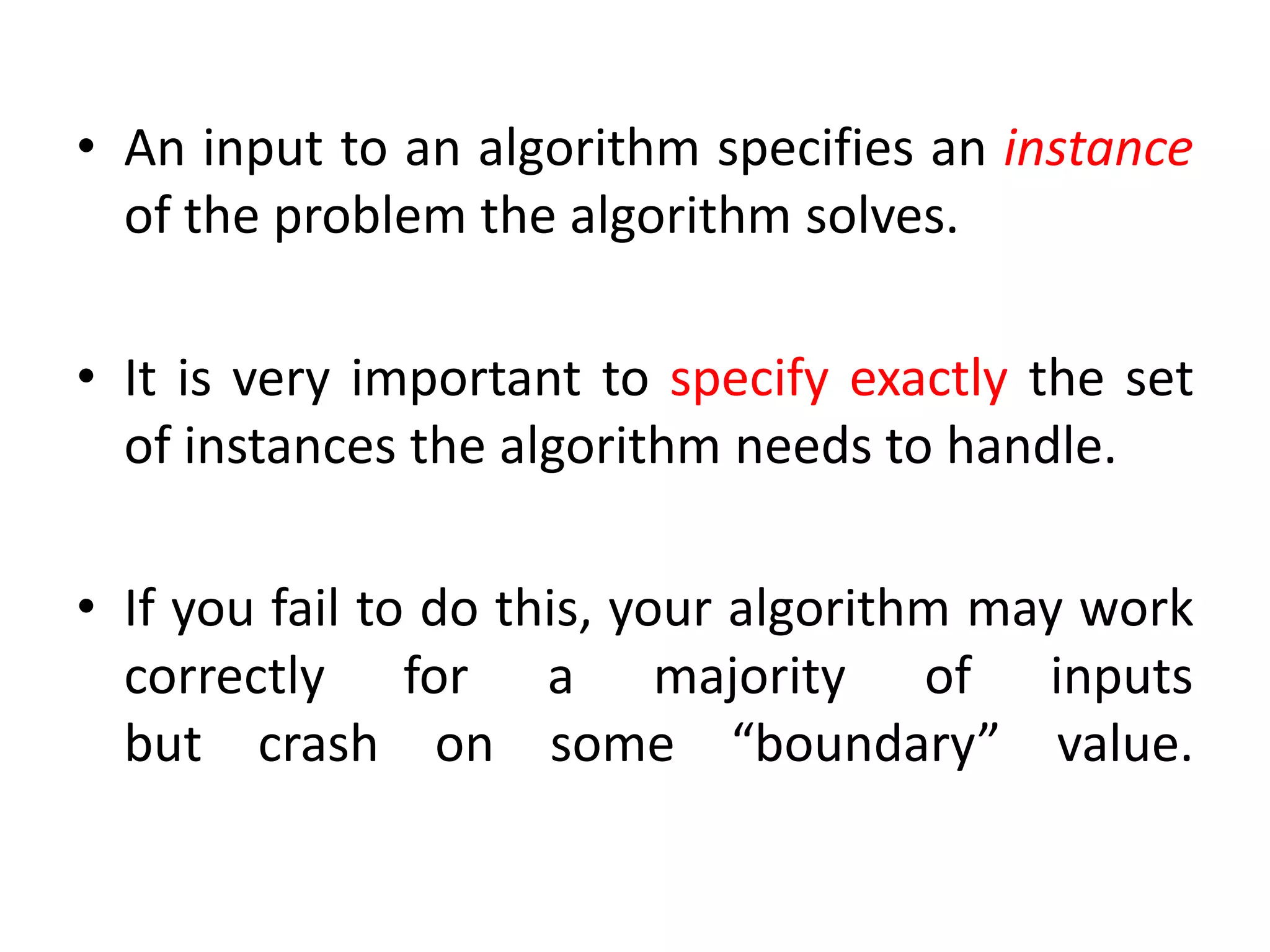 • An input to an algorithm specifies an instance
of the problem the algorithm solves.
• It is very important to specify exactly the set
of instances the algorithm needs to handle.
• If you fail to do this, your algorithm may work
correctly for a majority of inputs
but crash on some “boundary” value.
 