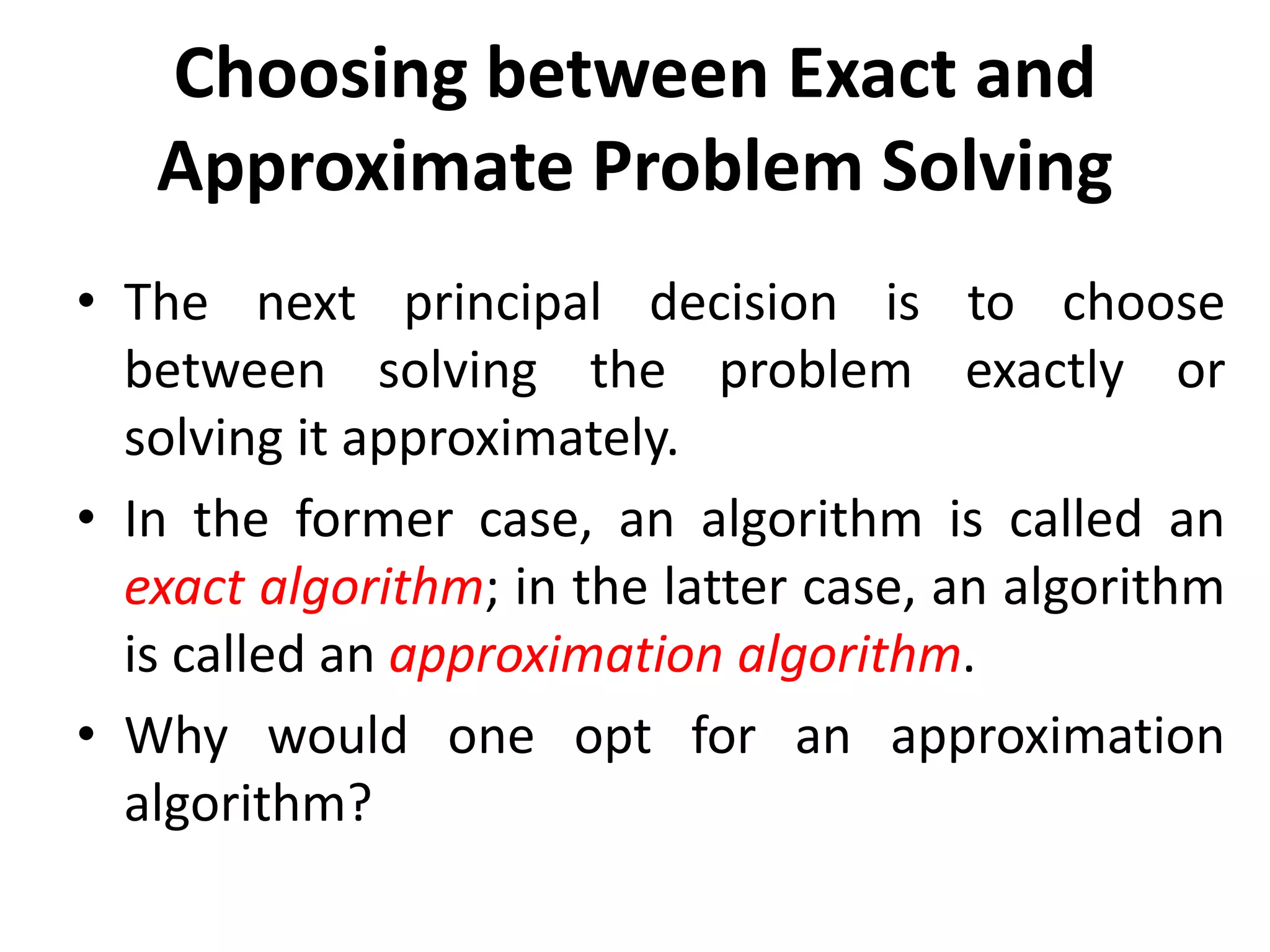 Choosing between Exact and
Approximate Problem Solving
• The next principal decision is to choose
between solving the problem exactly or
solving it approximately.
• In the former case, an algorithm is called an
exact algorithm; in the latter case, an algorithm
is called an approximation algorithm.
• Why would one opt for an approximation
algorithm?
 