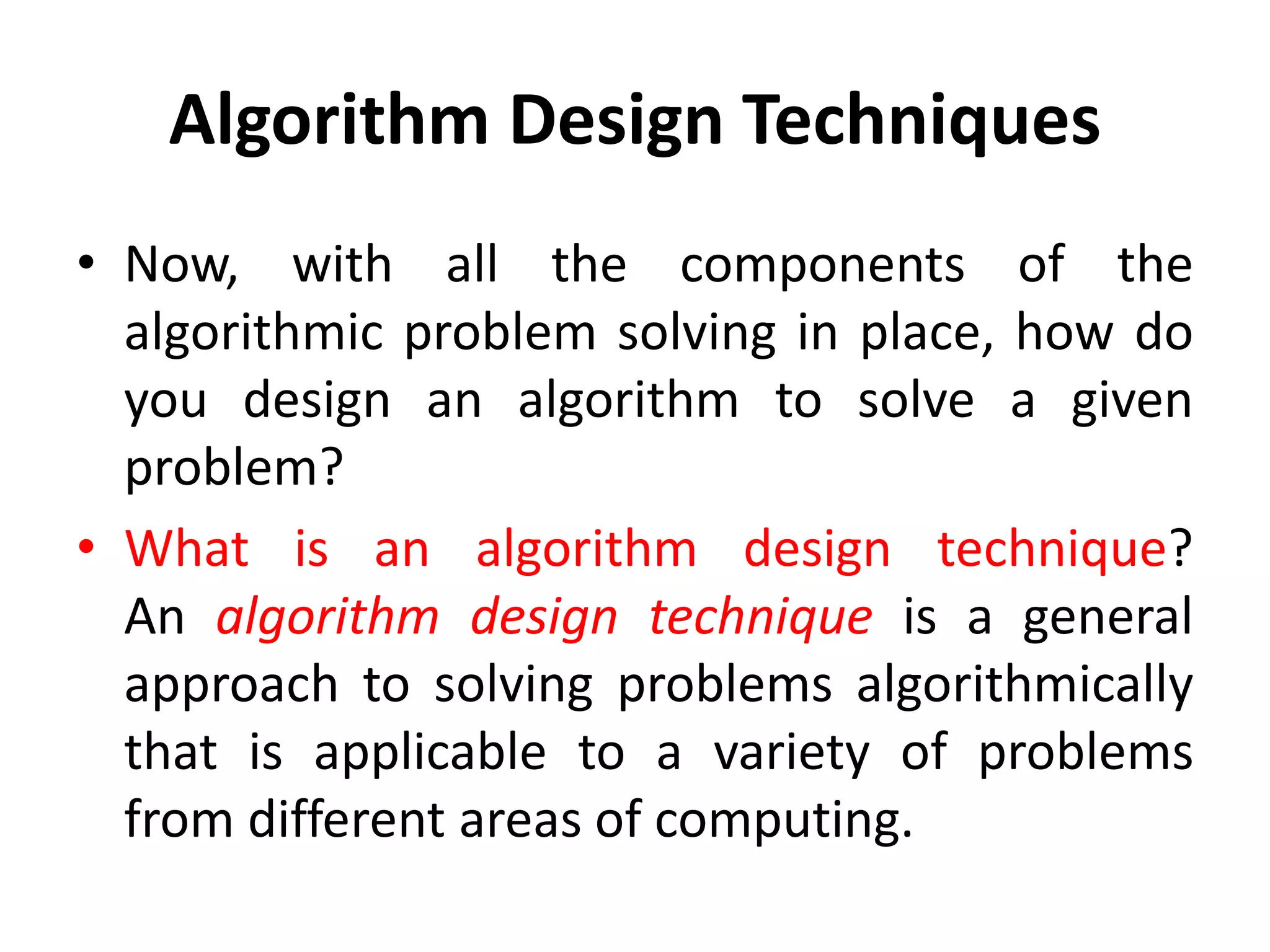 Algorithm Design Techniques
• Now, with all the components of the
algorithmic problem solving in place, how do
you design an algorithm to solve a given
problem?
• What is an algorithm design technique?
An algorithm design technique is a general
approach to solving problems algorithmically
that is applicable to a variety of problems
from different areas of computing.
 