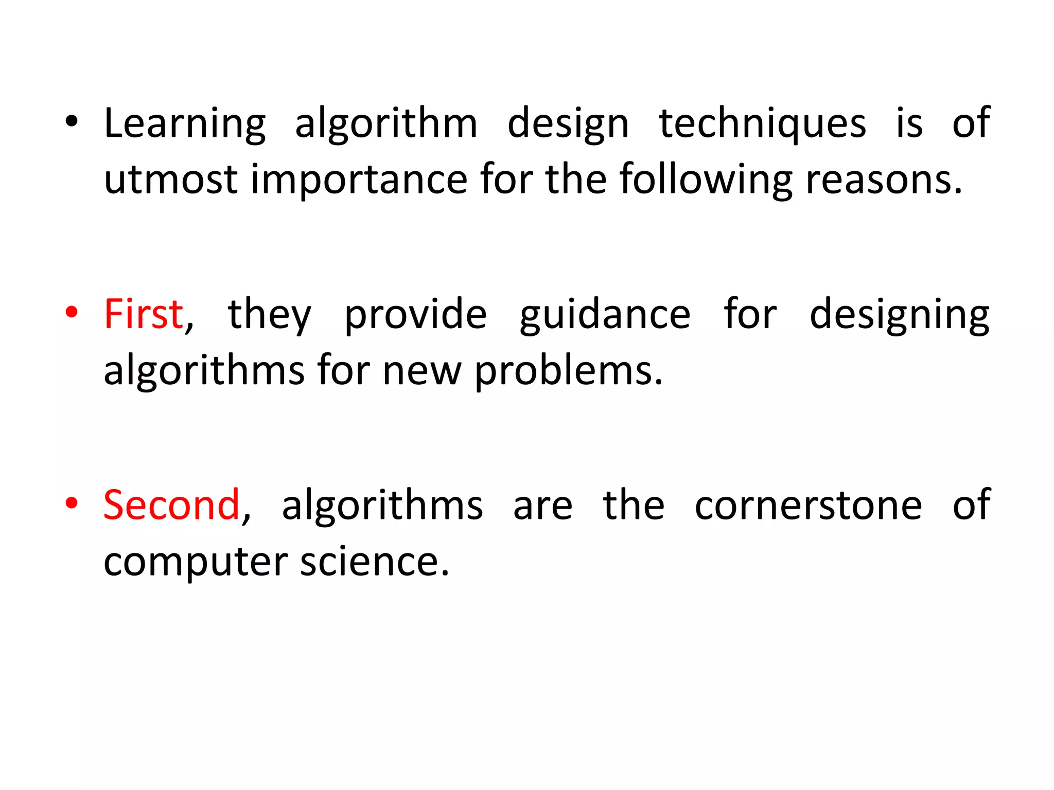 • Learning algorithm design techniques is of
utmost importance for the following reasons.
• First, they provide guidance for designing
algorithms for new problems.
• Second, algorithms are the cornerstone of
computer science.
 