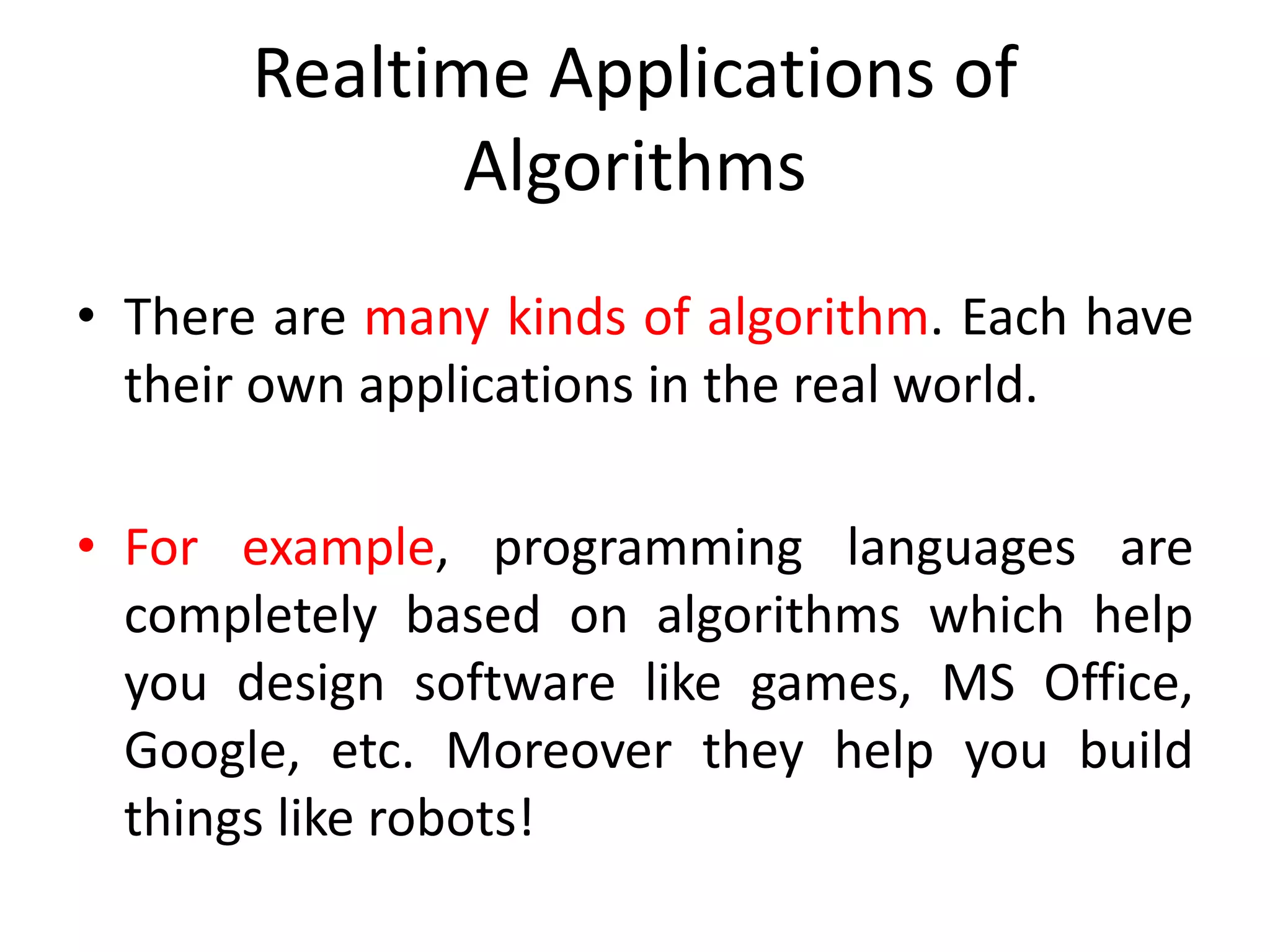 Realtime Applications of
Algorithms
• There are many kinds of algorithm. Each have
their own applications in the real world.
• For example, programming languages are
completely based on algorithms which help
you design software like games, MS Office,
Google, etc. Moreover they help you build
things like robots!
 