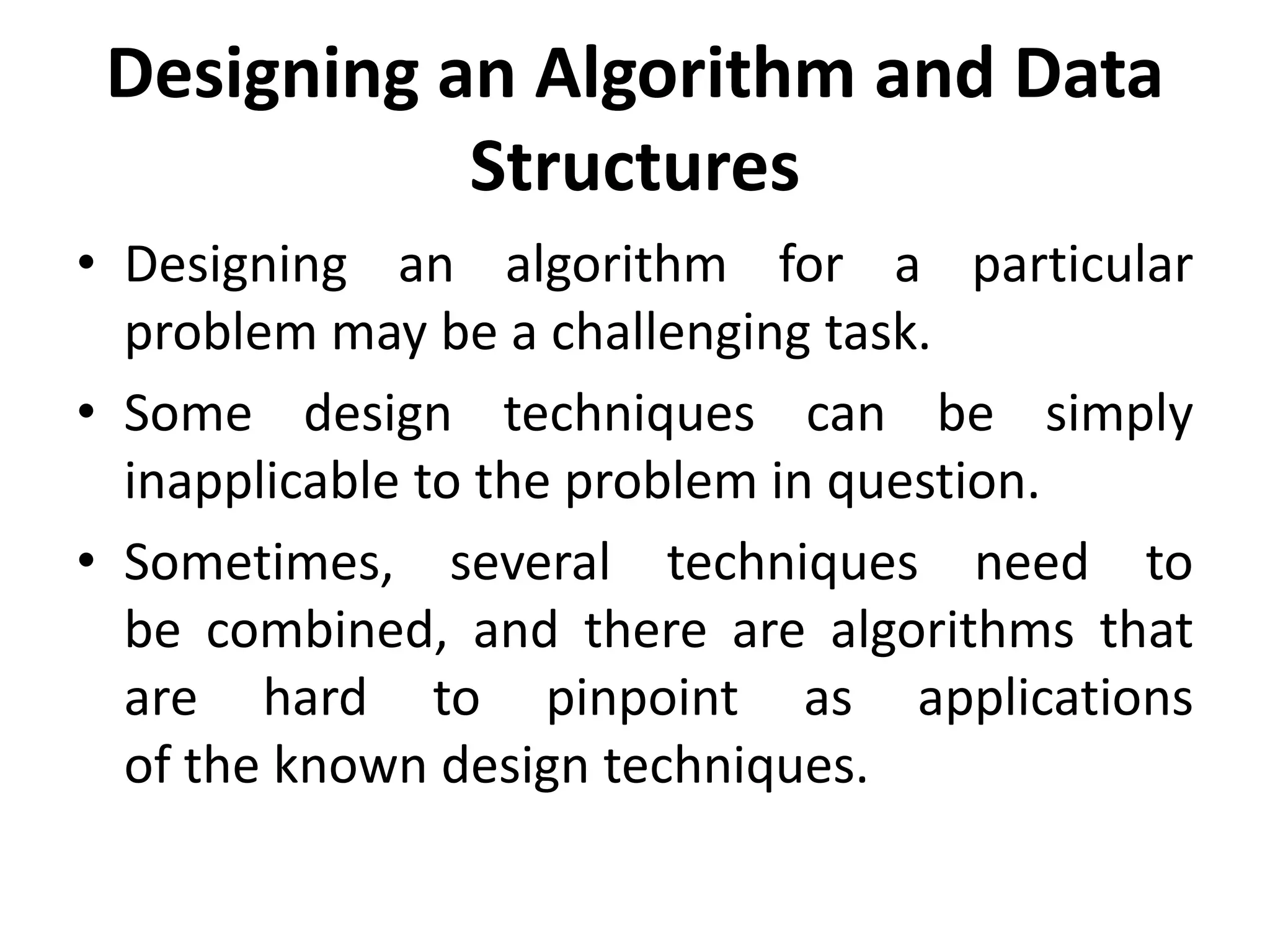 Designing an Algorithm and Data
Structures
• Designing an algorithm for a particular
problem may be a challenging task.
• Some design techniques can be simply
inapplicable to the problem in question.
• Sometimes, several techniques need to
be combined, and there are algorithms that
are hard to pinpoint as applications
of the known design techniques.
 