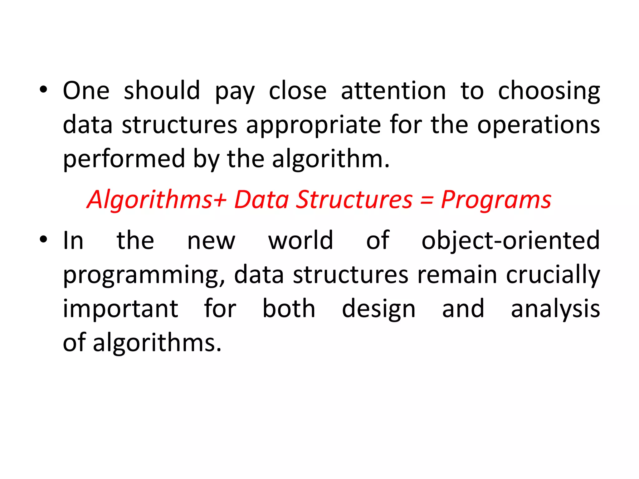 • One should pay close attention to choosing
data structures appropriate for the operations
performed by the algorithm.
Algorithms+ Data Structures = Programs
• In the new world of object-oriented
programming, data structures remain crucially
important for both design and analysis
of algorithms.
 