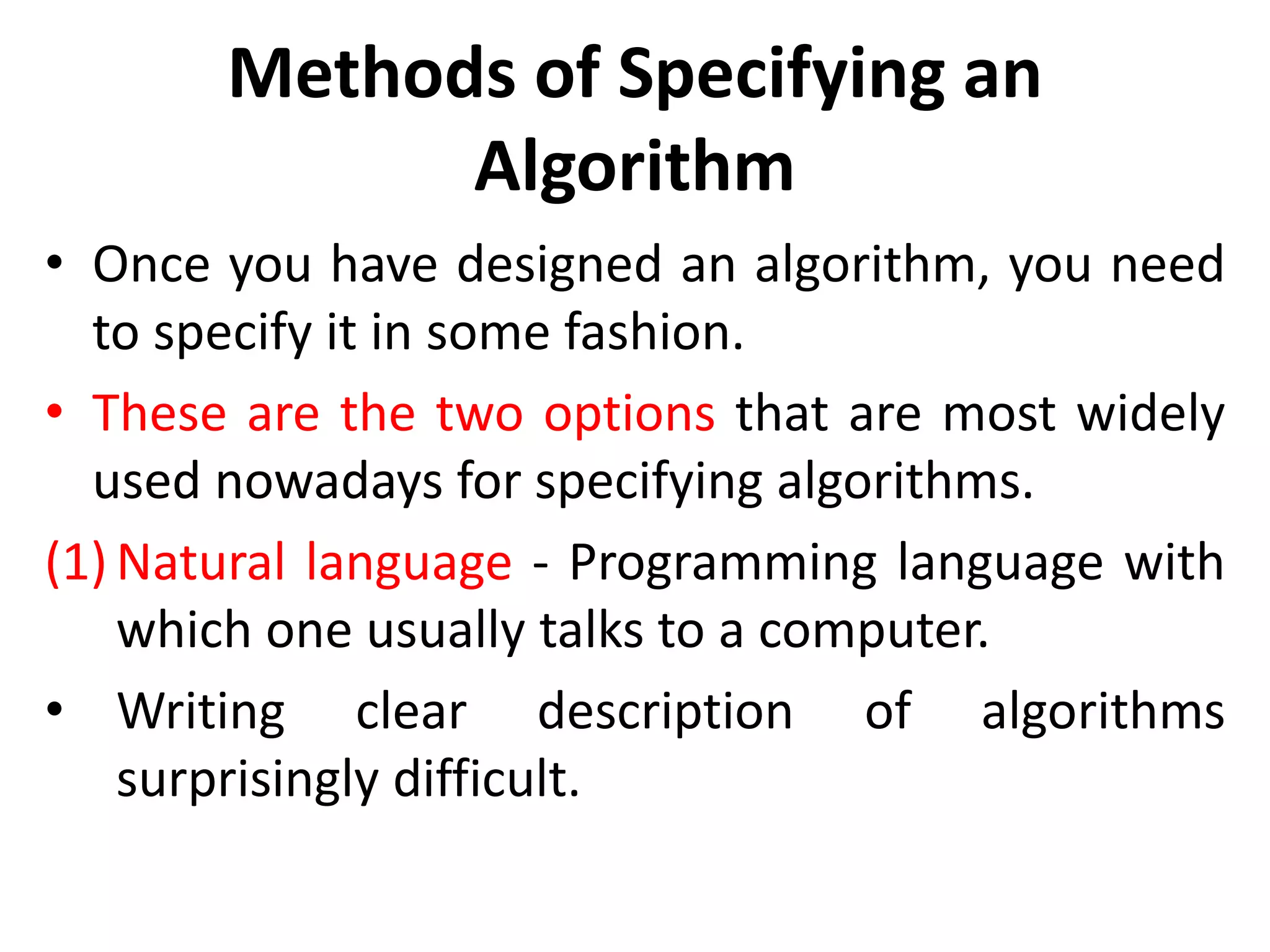 Methods of Specifying an
Algorithm
• Once you have designed an algorithm, you need
to specify it in some fashion.
• These are the two options that are most widely
used nowadays for specifying algorithms.
(1) Natural language - Programming language with
which one usually talks to a computer.
• Writing clear description of algorithms
surprisingly difficult.
 