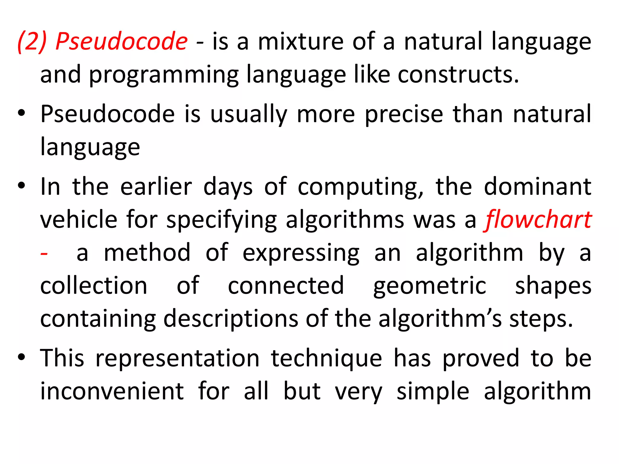 (2) Pseudocode - is a mixture of a natural language
and programming language like constructs.
• Pseudocode is usually more precise than natural
language
• In the earlier days of computing, the dominant
vehicle for specifying algorithms was a flowchart
- a method of expressing an algorithm by a
collection of connected geometric shapes
containing descriptions of the algorithm’s steps.
• This representation technique has proved to be
inconvenient for all but very simple algorithm
 