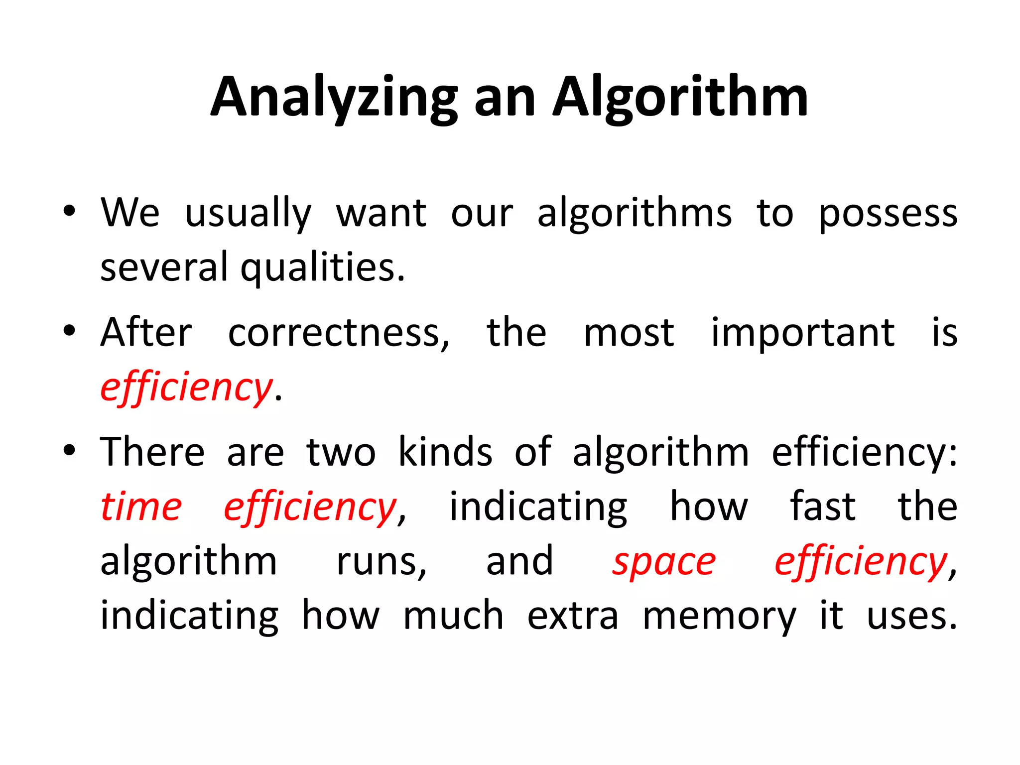 Analyzing an Algorithm
• We usually want our algorithms to possess
several qualities.
• After correctness, the most important is
efficiency.
• There are two kinds of algorithm efficiency:
time efficiency, indicating how fast the
algorithm runs, and space efficiency,
indicating how much extra memory it uses.
 