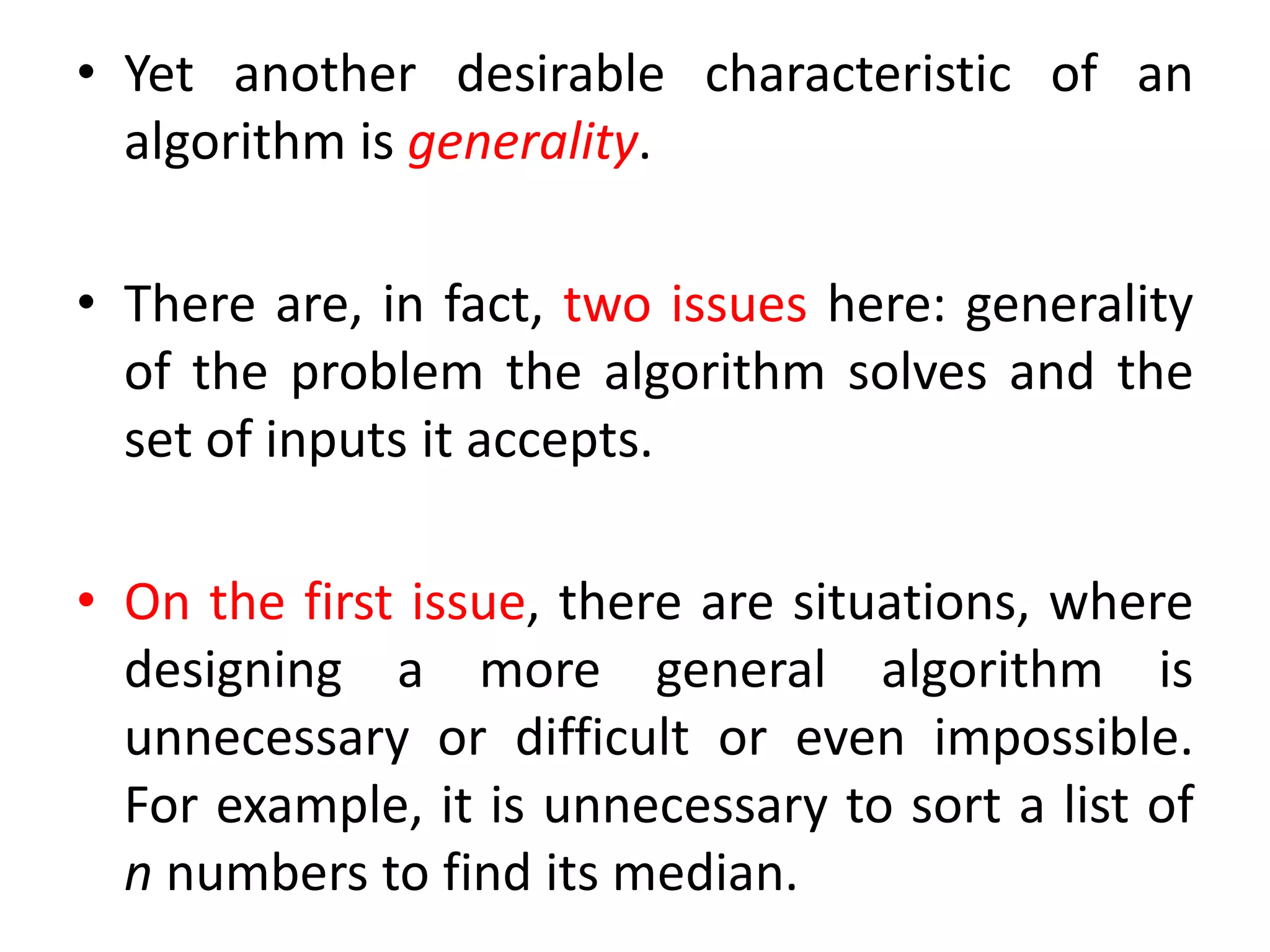 • Yet another desirable characteristic of an
algorithm is generality.
• There are, in fact, two issues here: generality
of the problem the algorithm solves and the
set of inputs it accepts.
• On the first issue, there are situations, where
designing a more general algorithm is
unnecessary or difficult or even impossible.
For example, it is unnecessary to sort a list of
n numbers to find its median.
 