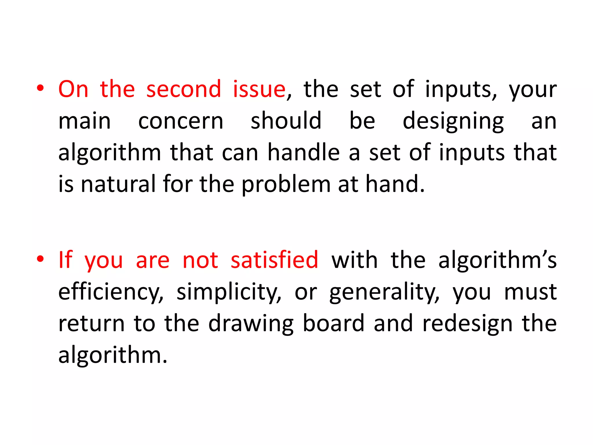 • On the second issue, the set of inputs, your
main concern should be designing an
algorithm that can handle a set of inputs that
is natural for the problem at hand.
• If you are not satisfied with the algorithm’s
efficiency, simplicity, or generality, you must
return to the drawing board and redesign the
algorithm.
 