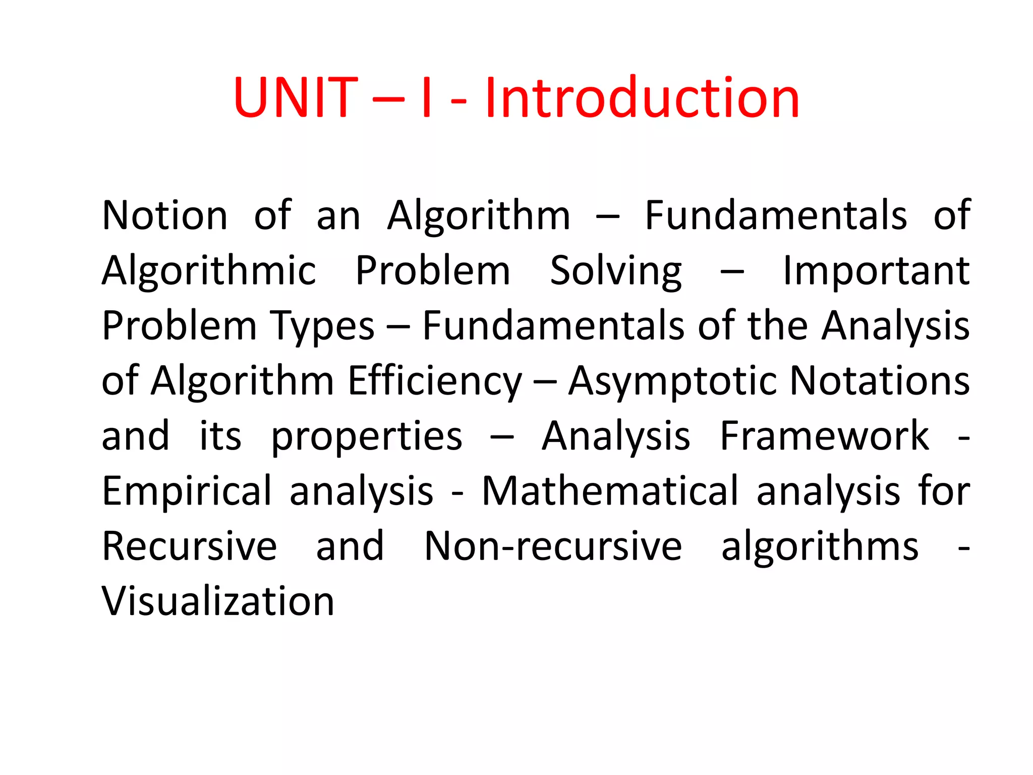UNIT – I - Introduction
Notion of an Algorithm – Fundamentals of
Algorithmic Problem Solving – Important
Problem Types – Fundamentals of the Analysis
of Algorithm Efficiency – Asymptotic Notations
and its properties – Analysis Framework -
Empirical analysis - Mathematical analysis for
Recursive and Non-recursive algorithms -
Visualization
 